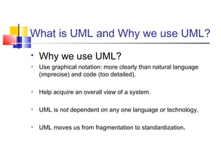 What is UML and Why we use UML?
 Why we use UML?
 Use graphical notation: more clearly than natural language
(imprecise) and code (too detailed).
 Help acquire an overall view of a system.
 UML is not dependent on any one language or technology.
 UML moves us from fragmentation to standardization.
 