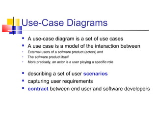 Use-Case Diagrams
 A use-case diagram is a set of use cases
 A use case is a model of the interaction between
 External users of a software product (actors) and
 The software product itself
 More precisely, an actor is a user playing a specific role
 describing a set of user scenarios
 capturing user requirements
 contract between end user and software developers
 