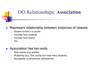  Represent relationship between instances of classes
 Student enrolls in a course
 Courses have students
 Courses have exams
 Etc.
 Association has two ends
 Role names (e.g. enrolls)
 Multiplicity (e.g. One course can have many students)
 Navigability (unidirectional, bidirectional)
OO Relationships: Association
 