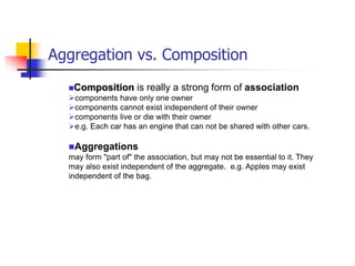 Aggregation vs. Composition
Composition is really a strong form of association
components have only one owner
components cannot exist independent of their owner
components live or die with their owner
e.g. Each car has an engine that can not be shared with other cars.
Aggregations
may form "part of" the association, but may not be essential to it. They
may also exist independent of the aggregate. e.g. Apples may exist
independent of the bag.
 