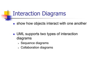 Interaction Diagrams
 show how objects interact with one another
 UML supports two types of interaction
diagrams
 Sequence diagrams
 Collaboration diagrams
 