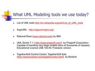 What UML Modeling tools we use today?
 List of UML tools http://en.wikipedia.org/wiki/List_of_UML_tools
 ArgoUML: http://argouml.tigris.org/
 Rational Rose (www.rational.com) by IBM
 UML Studio 7.1 ( http://www.pragsoft.com/) by Pragsoft Corporation:
Capable of handling very large models (tens of thousands of classes).
Educational License US$ 125.00; Freeware version.
 TogetherSoft Control Center; TogetherSoft Solo
(http://www.borland.com/together/index.html) by Borland
 