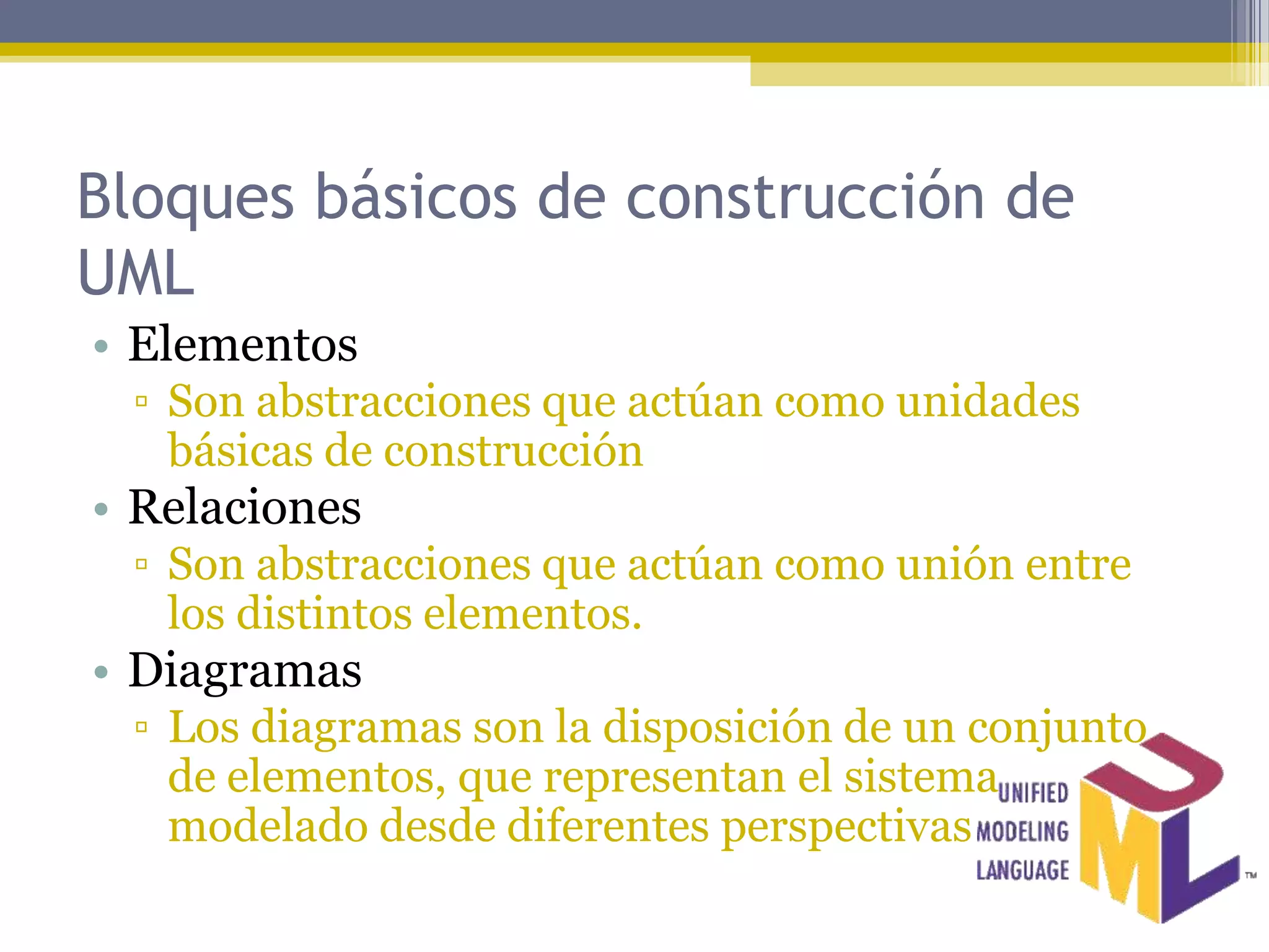 Bloques básicos de construcción de
UML
• Elementos
 ▫ Son abstracciones que actúan como unidades
   básicas de construcción
• Relaciones
 ▫ Son abstracciones que actúan como unión entre
   los distintos elementos.
• Diagramas
 ▫ Los diagramas son la disposición de un conjunto
   de elementos, que representan el sistema
   modelado desde diferentes perspectivas
 