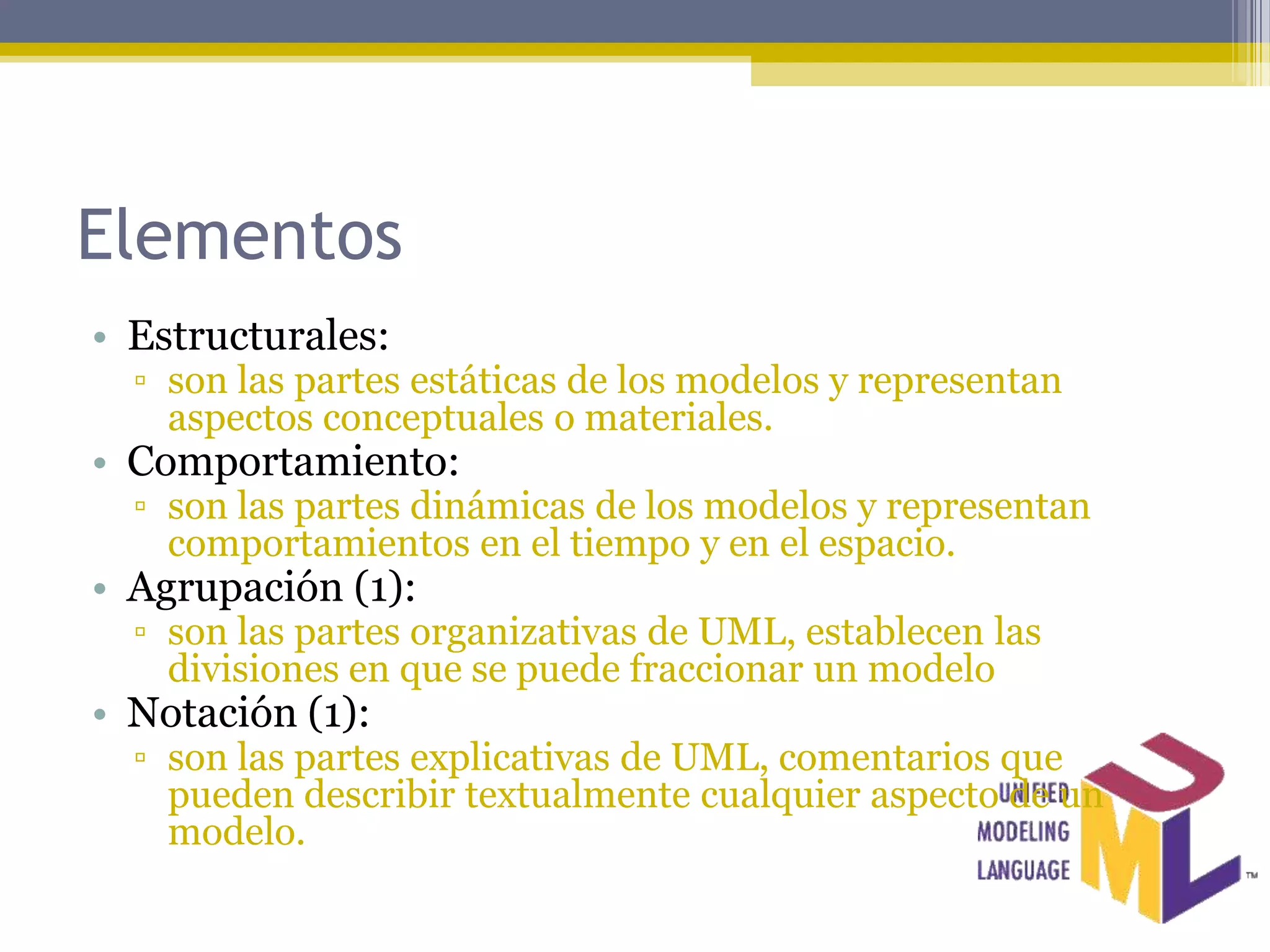 Elementos
• Estructurales:
  ▫ son las partes estáticas de los modelos y representan
    aspectos conceptuales o materiales.
• Comportamiento:
  ▫ son las partes dinámicas de los modelos y representan
    comportamientos en el tiempo y en el espacio.
• Agrupación (1):
  ▫ son las partes organizativas de UML, establecen las
    divisiones en que se puede fraccionar un modelo
• Notación (1):
  ▫ son las partes explicativas de UML, comentarios que
    pueden describir textualmente cualquier aspecto de un
    modelo.
 