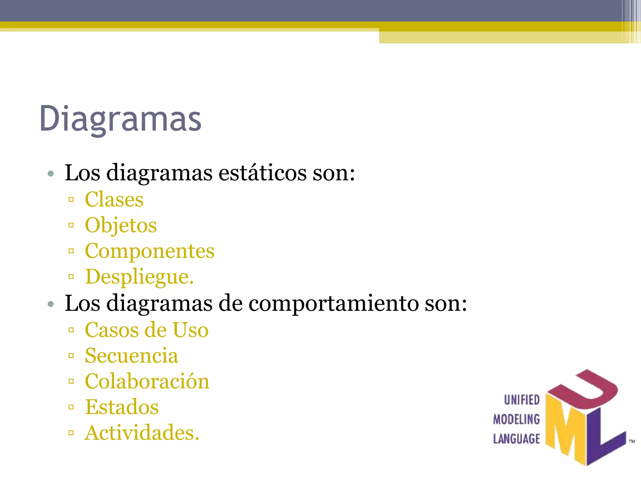Diagramas
• Los diagramas estáticos son:
  ▫   Clases
  ▫   Objetos
  ▫   Componentes
  ▫   Despliegue.
• Los diagramas de comportamiento son:
  ▫   Casos de Uso
  ▫   Secuencia
  ▫   Colaboración
  ▫   Estados
  ▫   Actividades.
 