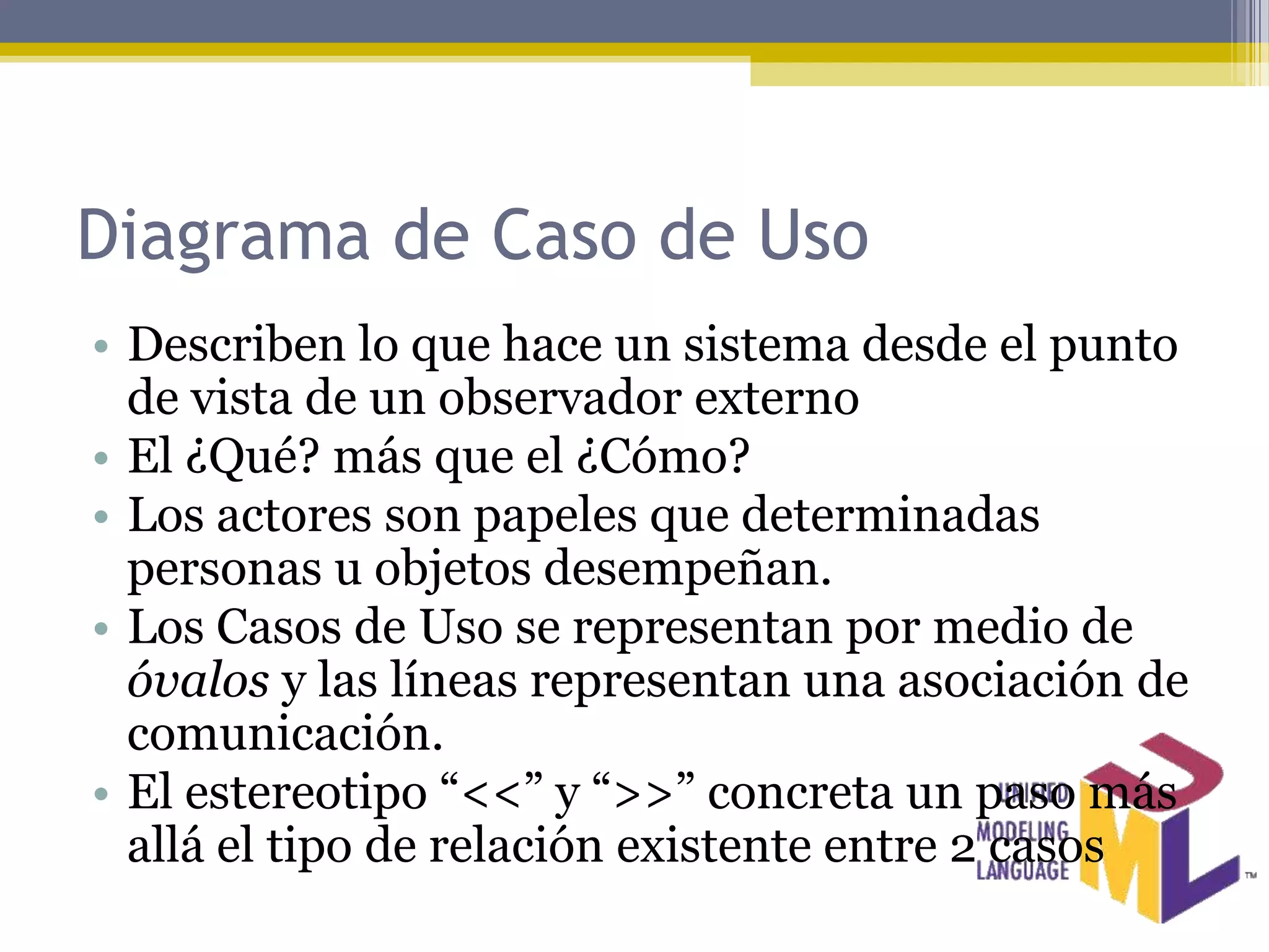 Diagrama de Caso de Uso
• Describen lo que hace un sistema desde el punto
  de vista de un observador externo
• El ¿Qué? más que el ¿Cómo?
• Los actores son papeles que determinadas
  personas u objetos desempeñan.
• Los Casos de Uso se representan por medio de
  óvalos y las líneas representan una asociación de
  comunicación.
• El estereotipo “<<” y “>>” concreta un paso más
  allá el tipo de relación existente entre 2 casos
 