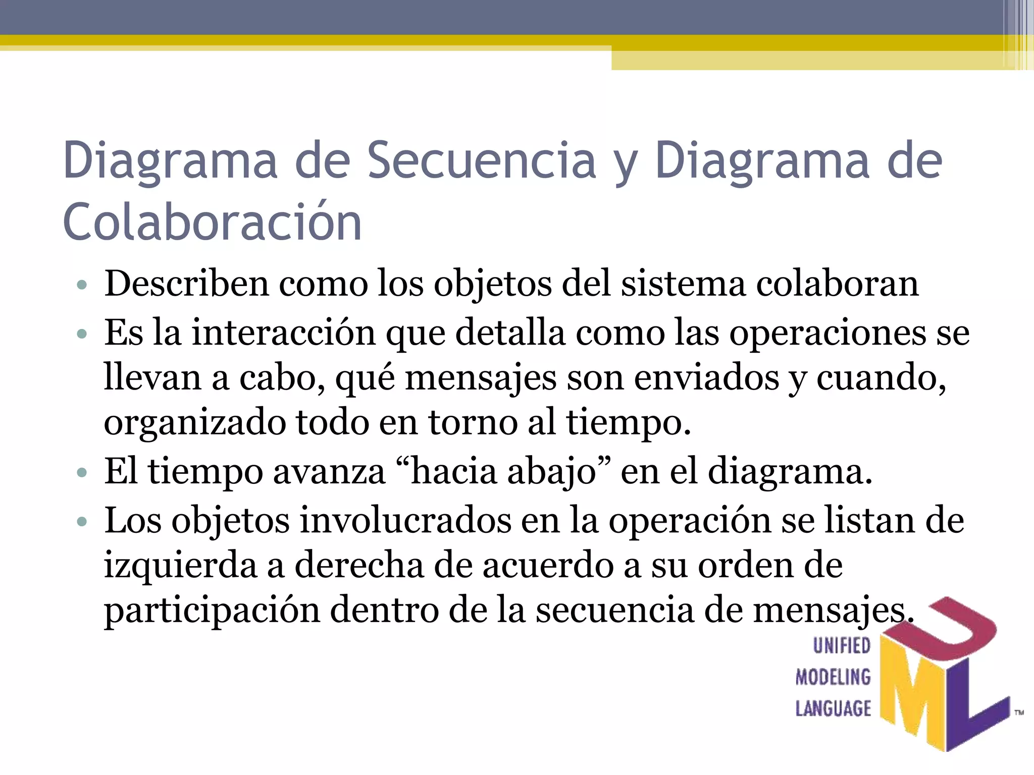 Diagrama de Secuencia y Diagrama de
Colaboración
• Describen como los objetos del sistema colaboran
• Es la interacción que detalla como las operaciones se
  llevan a cabo, qué mensajes son enviados y cuando,
  organizado todo en torno al tiempo.
• El tiempo avanza “hacia abajo” en el diagrama.
• Los objetos involucrados en la operación se listan de
  izquierda a derecha de acuerdo a su orden de
  participación dentro de la secuencia de mensajes.
 