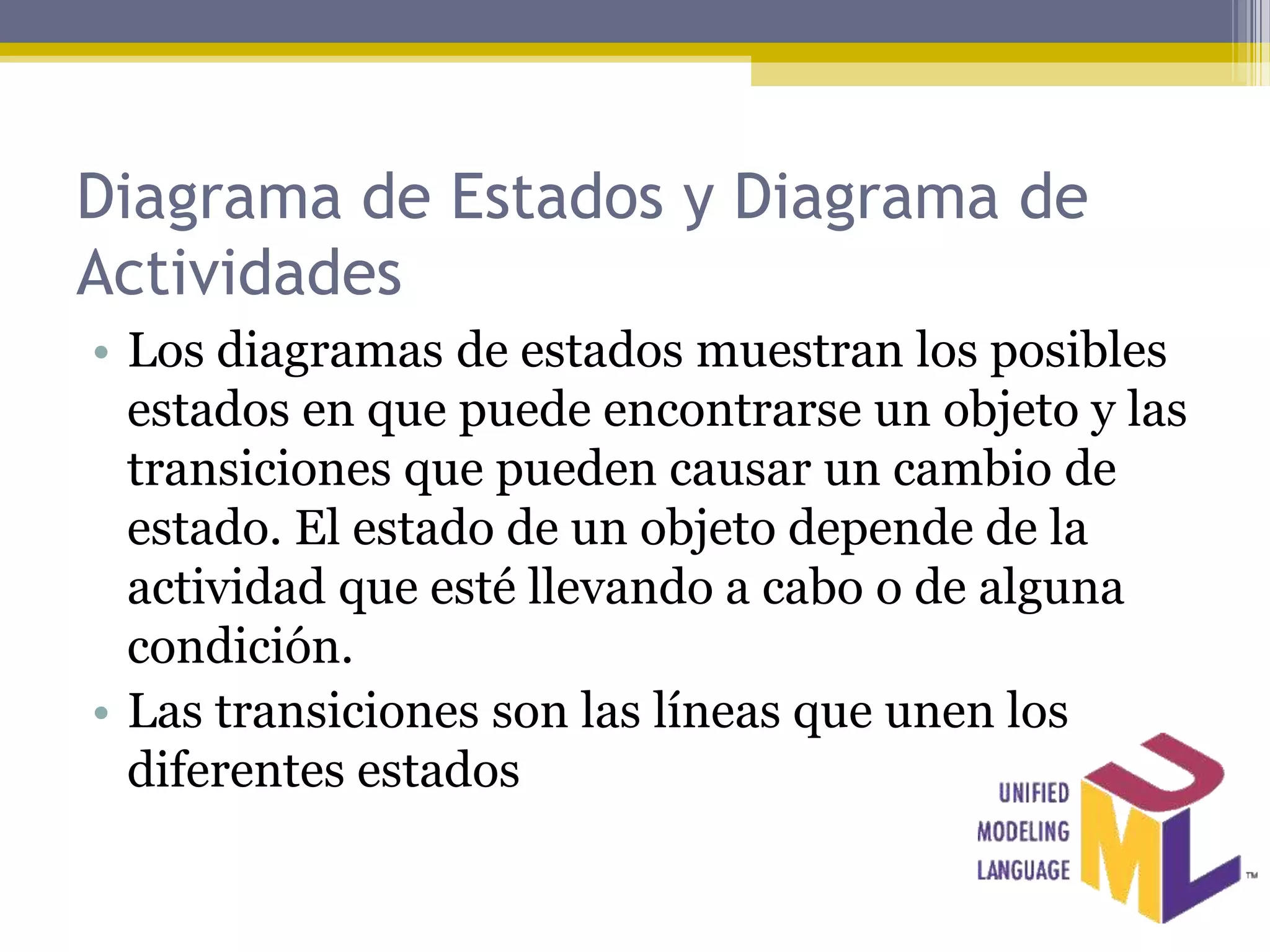 Diagrama de Estados y Diagrama de
Actividades
• Los diagramas de estados muestran los posibles
  estados en que puede encontrarse un objeto y las
  transiciones que pueden causar un cambio de
  estado. El estado de un objeto depende de la
  actividad que esté llevando a cabo o de alguna
  condición.
• Las transiciones son las líneas que unen los
  diferentes estados
 