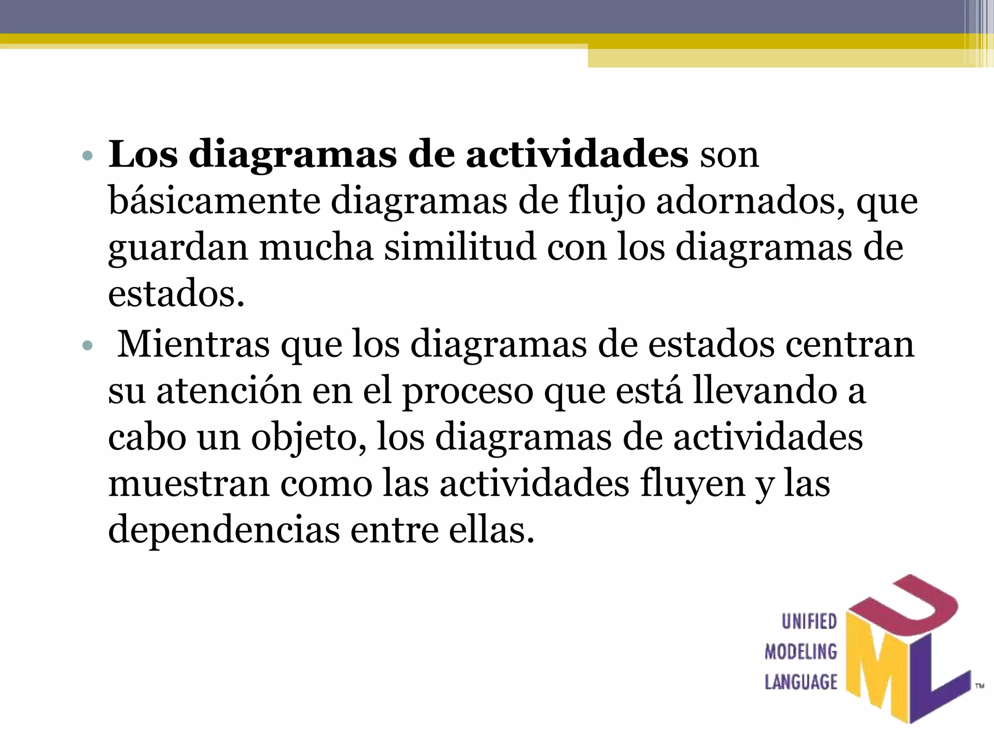 • Los diagramas de actividades son
  básicamente diagramas de flujo adornados, que
  guardan mucha similitud con los diagramas de
  estados.
• Mientras que los diagramas de estados centran
  su atención en el proceso que está llevando a
  cabo un objeto, los diagramas de actividades
  muestran como las actividades fluyen y las
  dependencias entre ellas.
 