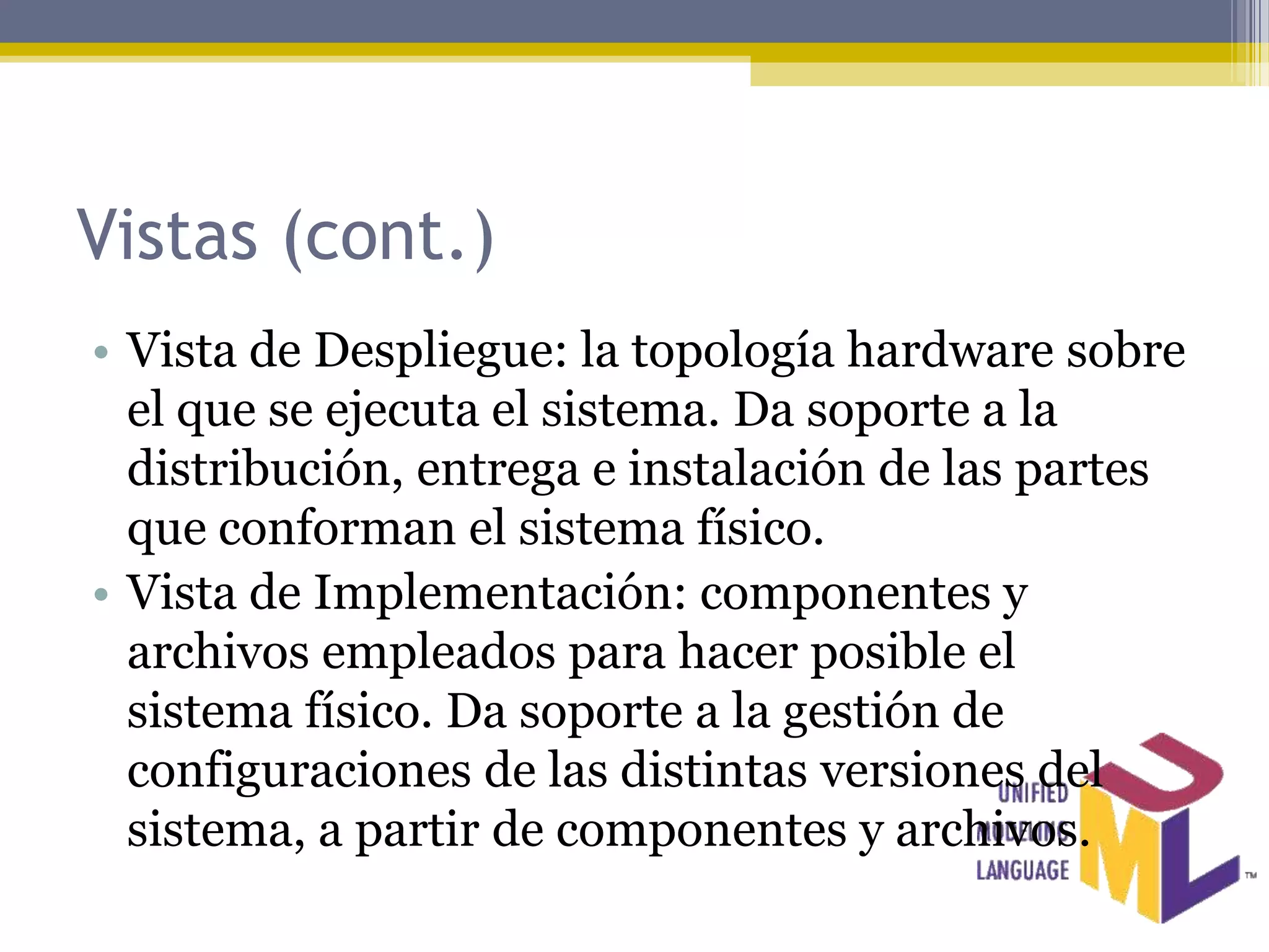 Vistas (cont.)
• Vista de Despliegue: la topología hardware sobre
  el que se ejecuta el sistema. Da soporte a la
  distribución, entrega e instalación de las partes
  que conforman el sistema físico.
• Vista de Implementación: componentes y
  archivos empleados para hacer posible el
  sistema físico. Da soporte a la gestión de
  configuraciones de las distintas versiones del
  sistema, a partir de componentes y archivos.
 