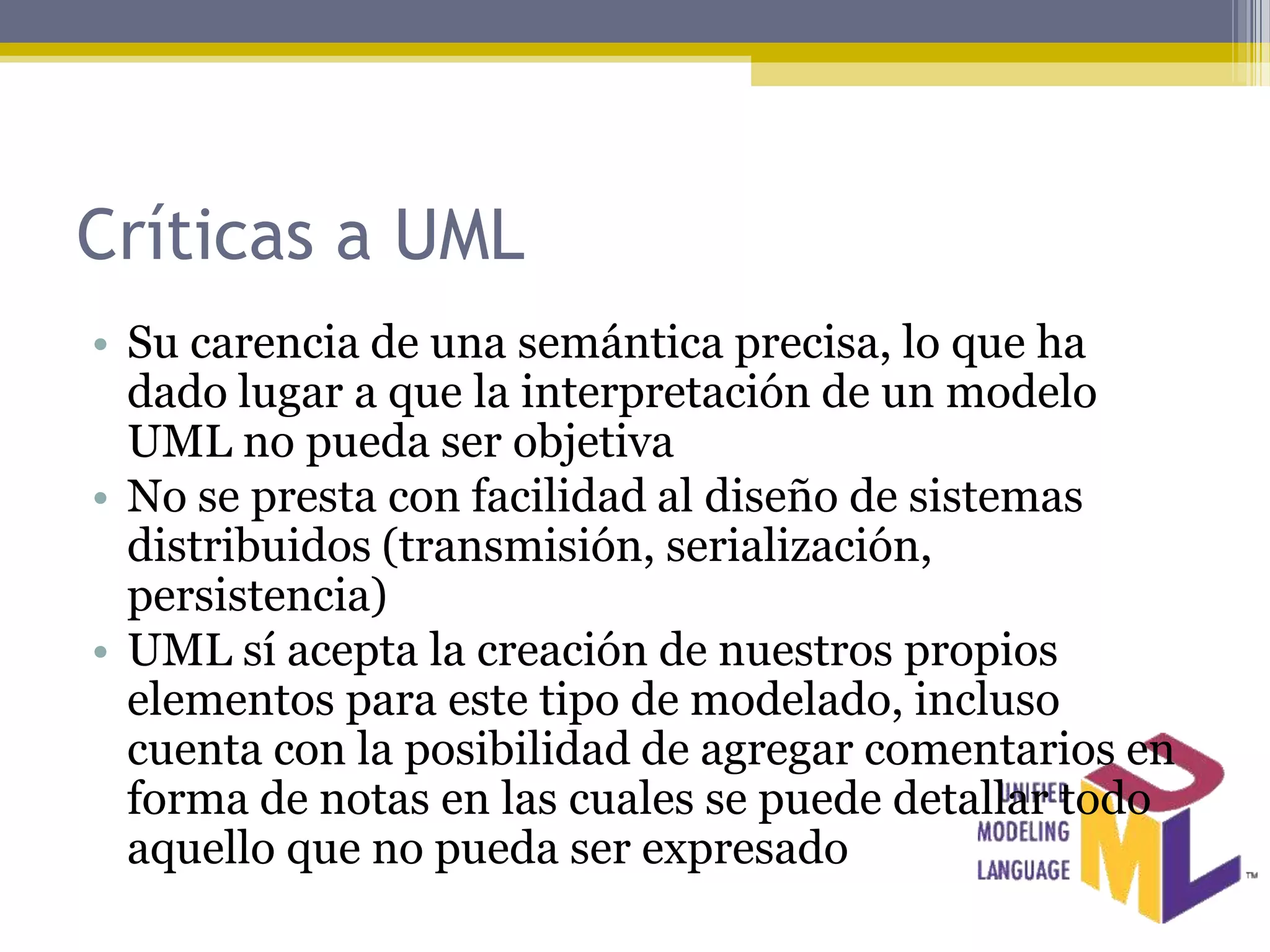 Críticas a UML
• Su carencia de una semántica precisa, lo que ha
  dado lugar a que la interpretación de un modelo
  UML no pueda ser objetiva
• No se presta con facilidad al diseño de sistemas
  distribuidos (transmisión, serialización,
  persistencia)
• UML sí acepta la creación de nuestros propios
  elementos para este tipo de modelado, incluso
  cuenta con la posibilidad de agregar comentarios en
  forma de notas en las cuales se puede detallar todo
  aquello que no pueda ser expresado
 