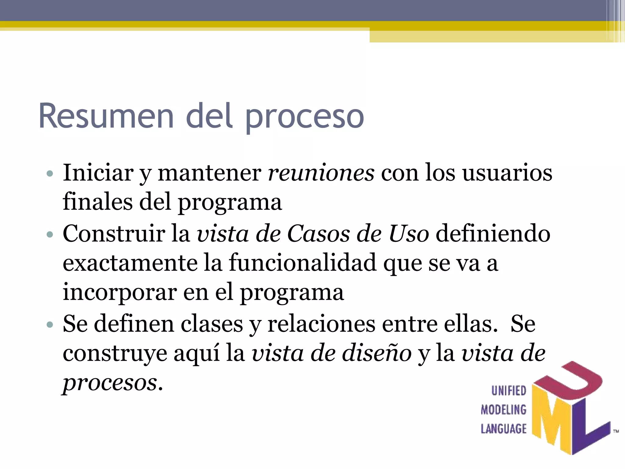 Resumen del proceso
• Iniciar y mantener reuniones con los usuarios
  finales del programa
• Construir la vista de Casos de Uso definiendo
  exactamente la funcionalidad que se va a
  incorporar en el programa
• Se definen clases y relaciones entre ellas. Se
  construye aquí la vista de diseño y la vista de
  procesos.
 