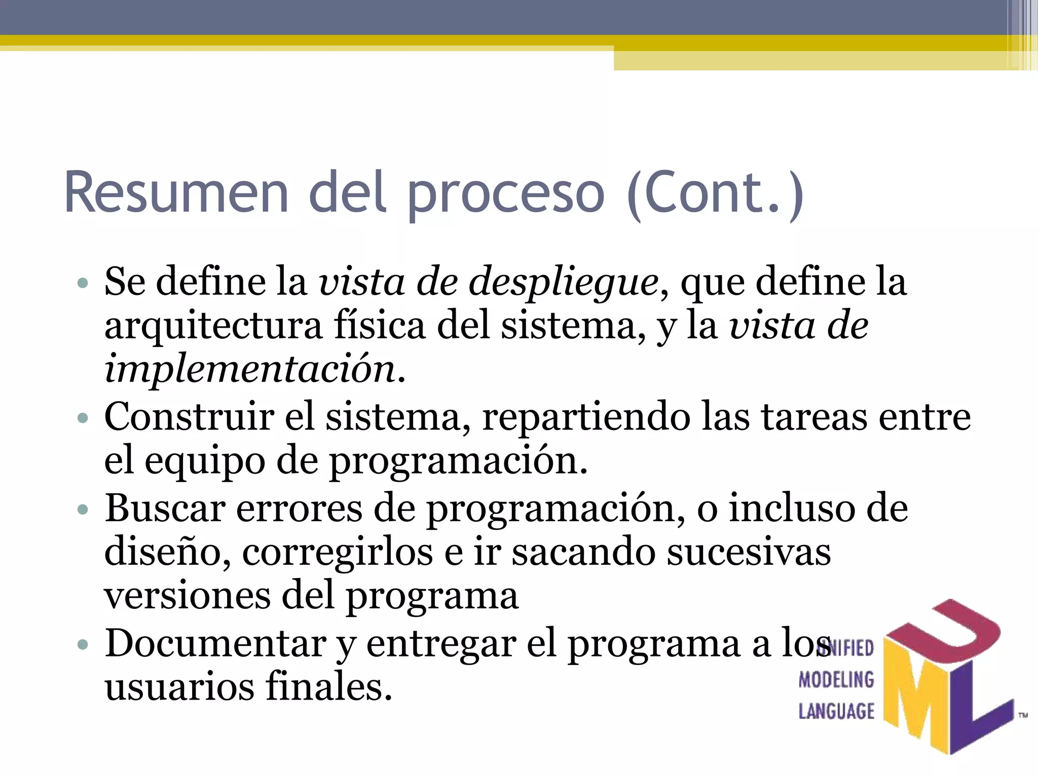 Resumen del proceso (Cont.)
• Se define la vista de despliegue, que define la
  arquitectura física del sistema, y la vista de
  implementación.
• Construir el sistema, repartiendo las tareas entre
  el equipo de programación.
• Buscar errores de programación, o incluso de
  diseño, corregirlos e ir sacando sucesivas
  versiones del programa
• Documentar y entregar el programa a los
  usuarios finales.
 