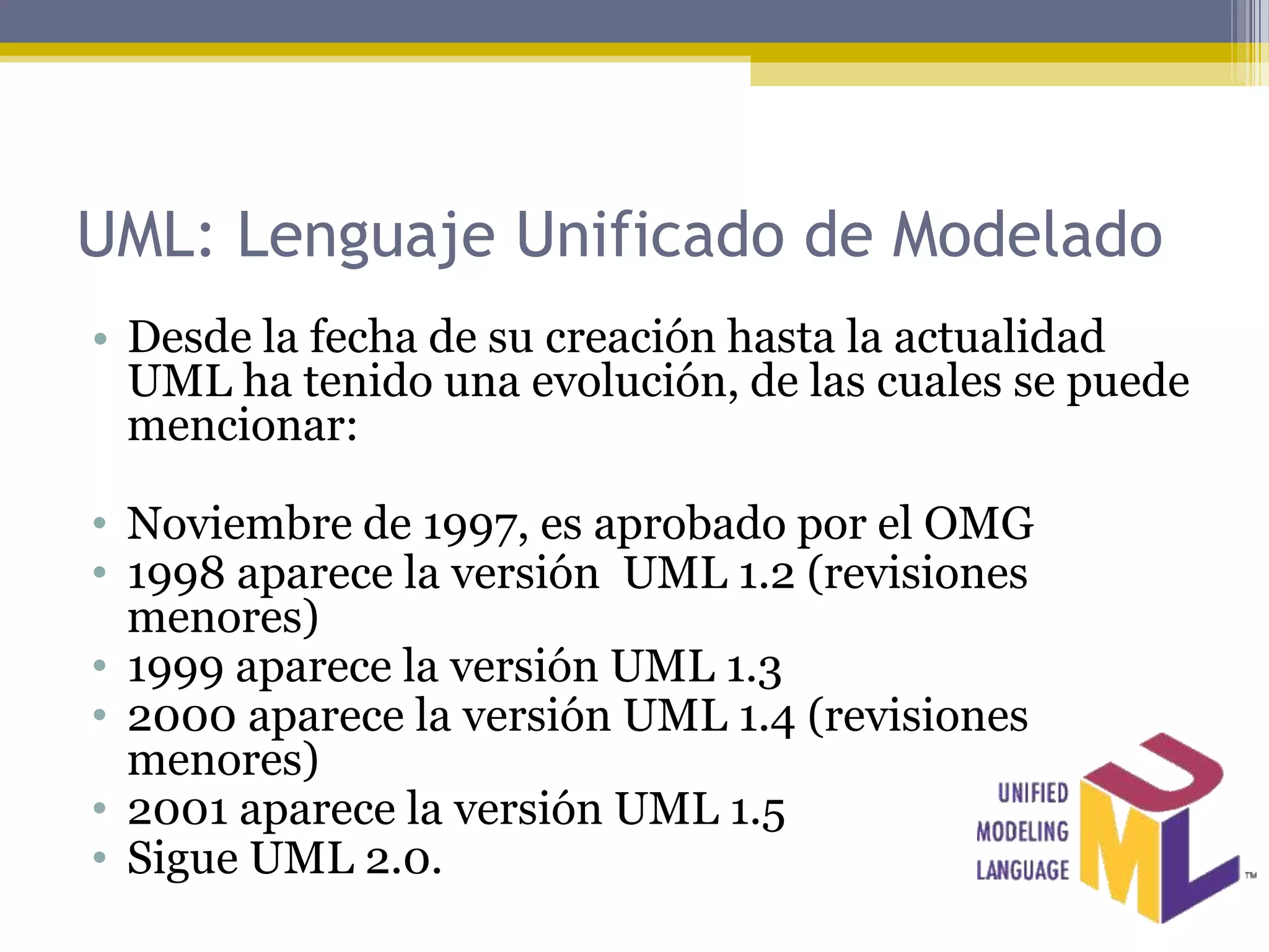 UML: Lenguaje Unificado de Modelado
• Desde la fecha de su creación hasta la actualidad
  UML ha tenido una evolución, de las cuales se puede
  mencionar:

• Noviembre de 1997, es aprobado por el OMG
• 1998 aparece la versión UML 1.2 (revisiones
  menores)
• 1999 aparece la versión UML 1.3
• 2000 aparece la versión UML 1.4 (revisiones
  menores)
• 2001 aparece la versión UML 1.5
• Sigue UML 2.0.
 