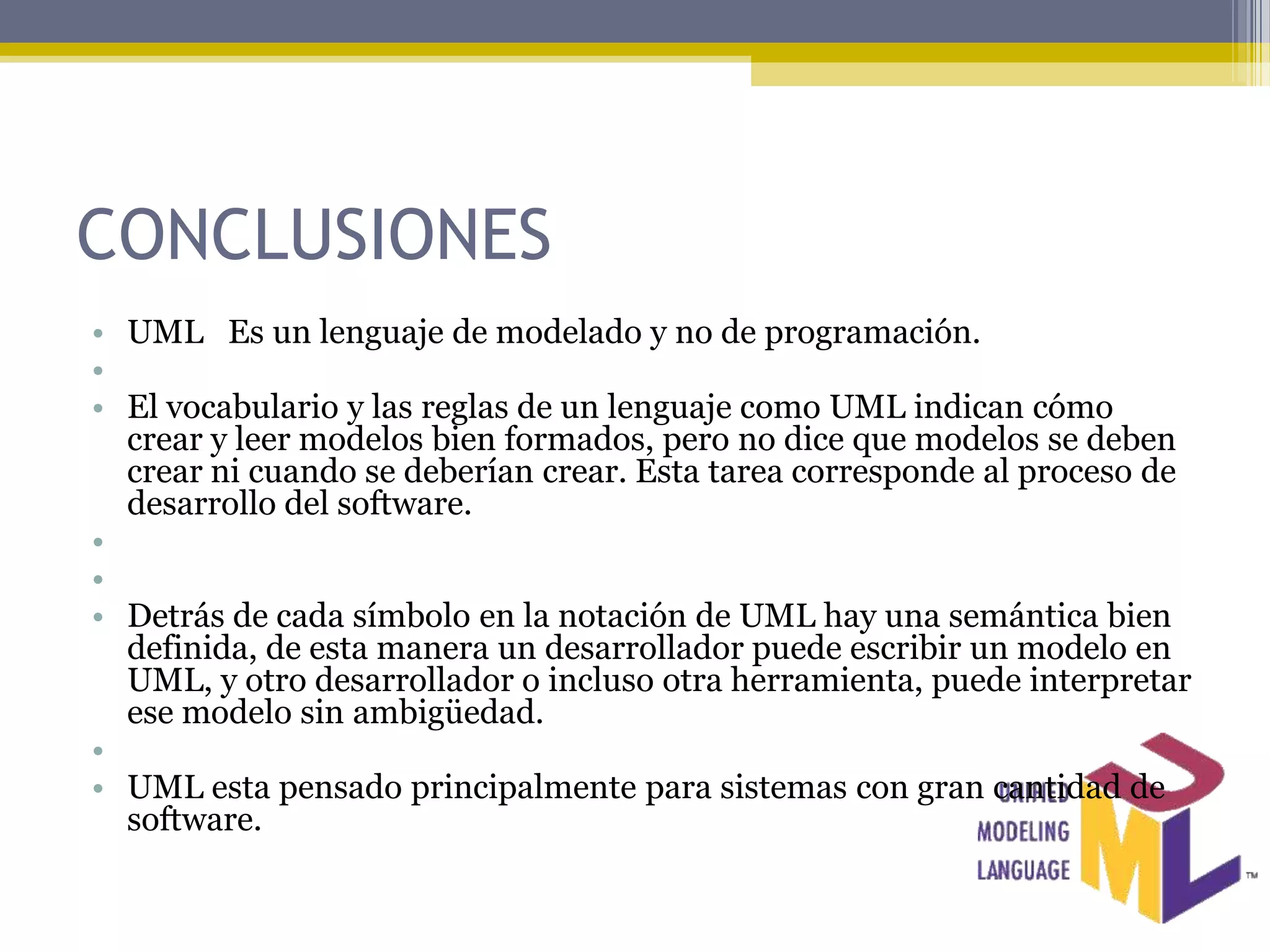 CONCLUSIONES
• UML Es un lenguaje de modelado y no de programación.
•
• El vocabulario y las reglas de un lenguaje como UML indican cómo
  crear y leer modelos bien formados, pero no dice que modelos se deben
  crear ni cuando se deberían crear. Esta tarea corresponde al proceso de
  desarrollo del software.
•
•
• Detrás de cada símbolo en la notación de UML hay una semántica bien
  definida, de esta manera un desarrollador puede escribir un modelo en
  UML, y otro desarrollador o incluso otra herramienta, puede interpretar
  ese modelo sin ambigüedad.
•
• UML esta pensado principalmente para sistemas con gran cantidad de
  software.
 