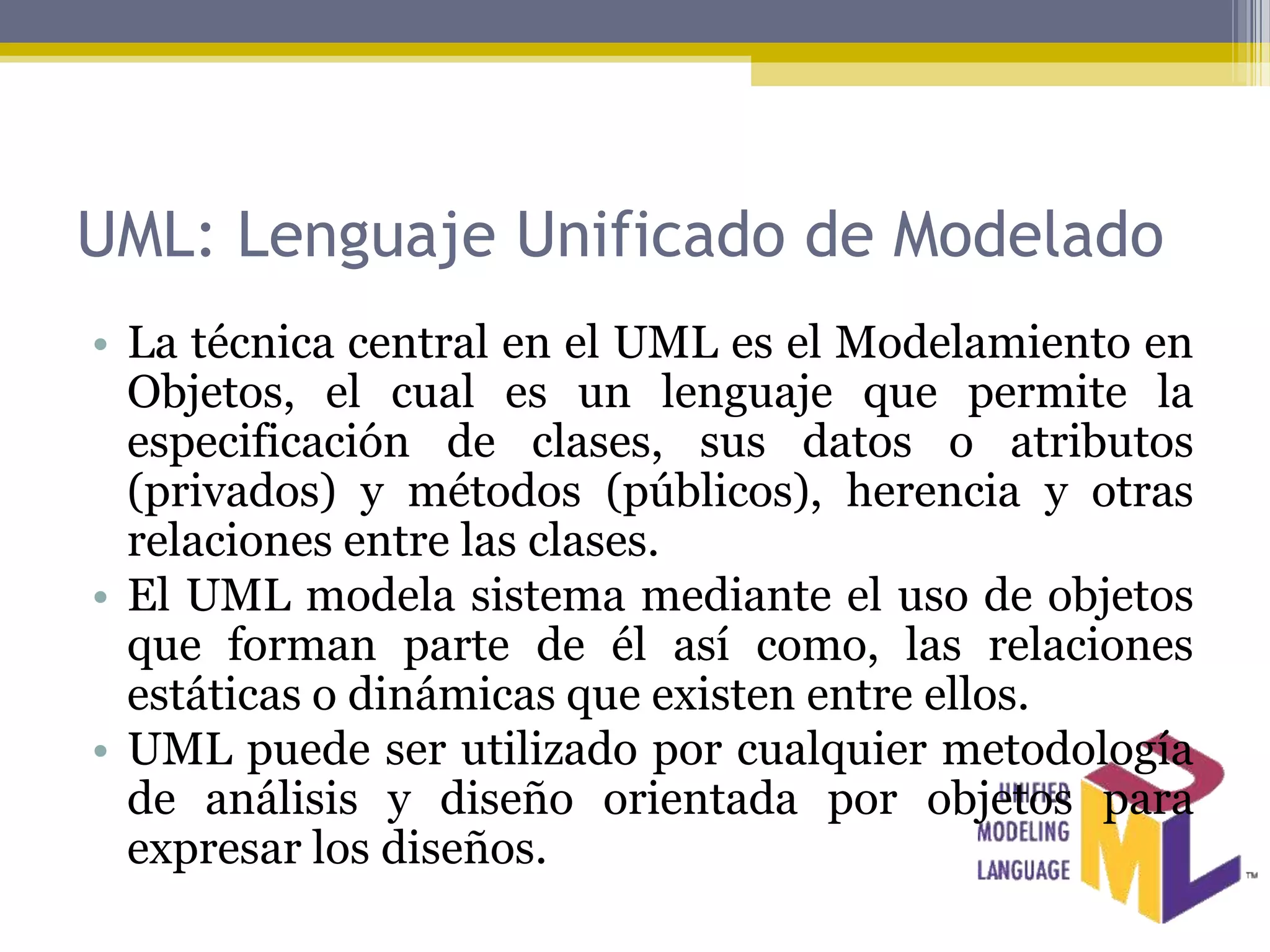 UML: Lenguaje Unificado de Modelado
• La técnica central en el UML es el Modelamiento en
  Objetos, el cual es un lenguaje que permite la
  especificación de clases, sus datos o atributos
  (privados) y métodos (públicos), herencia y otras
  relaciones entre las clases.
• El UML modela sistema mediante el uso de objetos
  que forman parte de él así como, las relaciones
  estáticas o dinámicas que existen entre ellos.
• UML puede ser utilizado por cualquier metodología
  de análisis y diseño orientada por objetos para
  expresar los diseños.
 