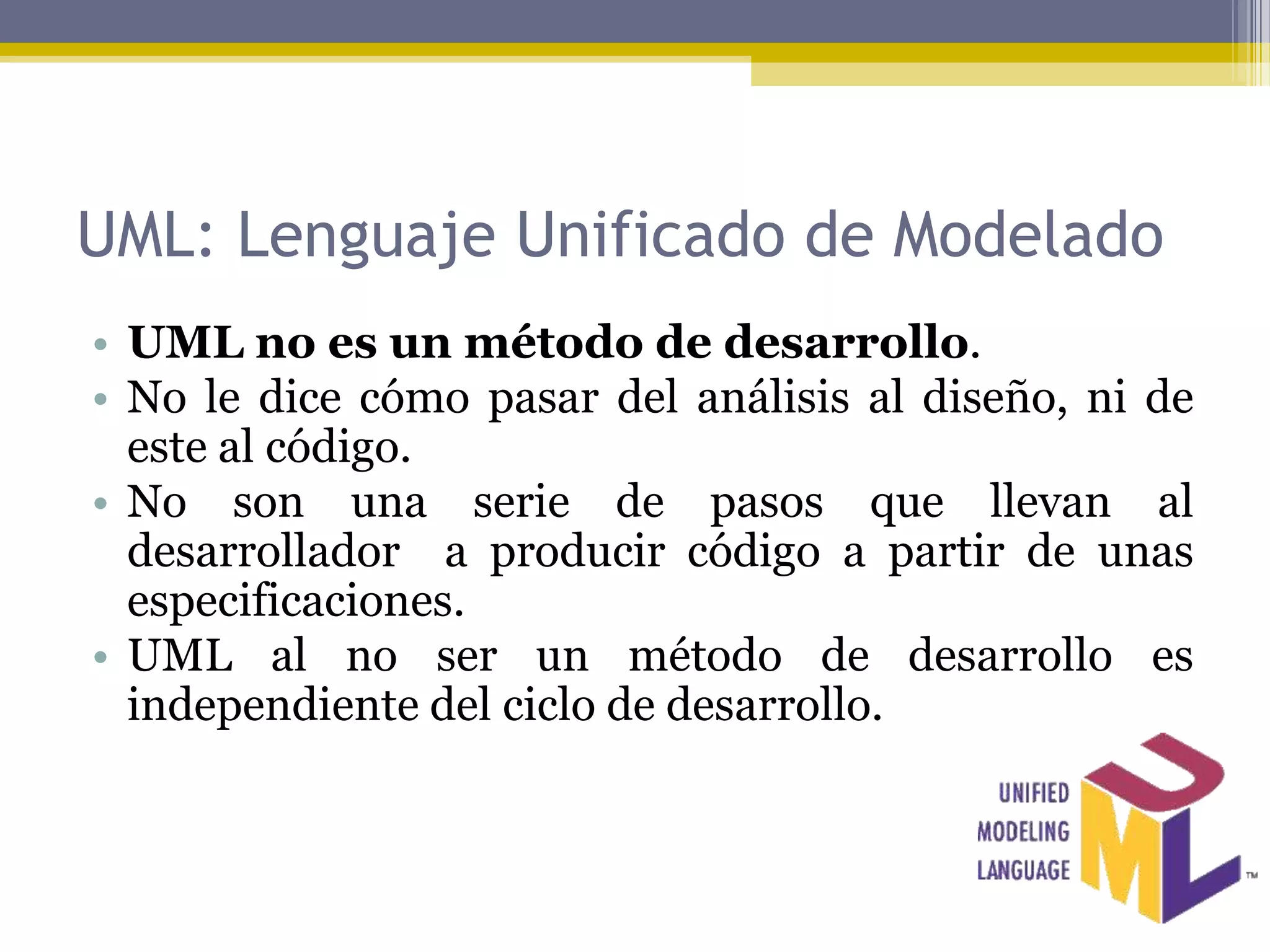 UML: Lenguaje Unificado de Modelado
• UML no es un método de desarrollo.
• No le dice cómo pasar del análisis al diseño, ni de
  este al código.
• No son una serie de pasos que llevan al
  desarrollador a producir código a partir de unas
  especificaciones.
• UML al no ser un método de desarrollo es
  independiente del ciclo de desarrollo.
 