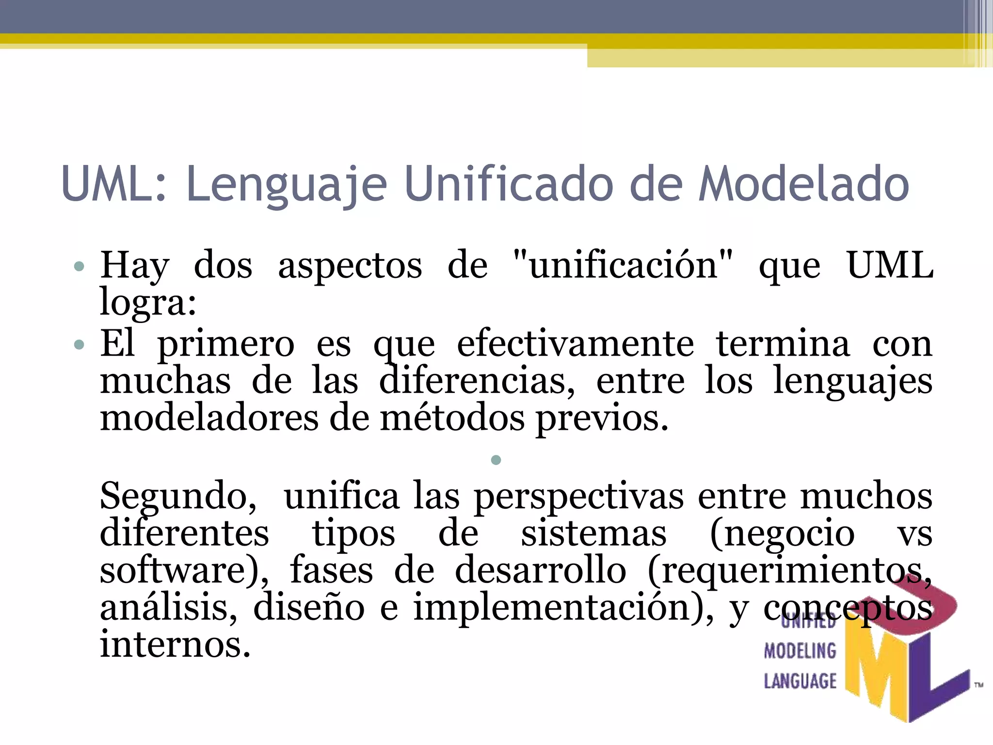 UML: Lenguaje Unificado de Modelado
• Hay dos aspectos de "unificación" que UML
  logra:
• El primero es que efectivamente termina con
  muchas de las diferencias, entre los lenguajes
  modeladores de métodos previos.
                         •
  Segundo, unifica las perspectivas entre muchos
  diferentes tipos de sistemas (negocio vs
  software), fases de desarrollo (requerimientos,
  análisis, diseño e implementación), y conceptos
  internos.
 