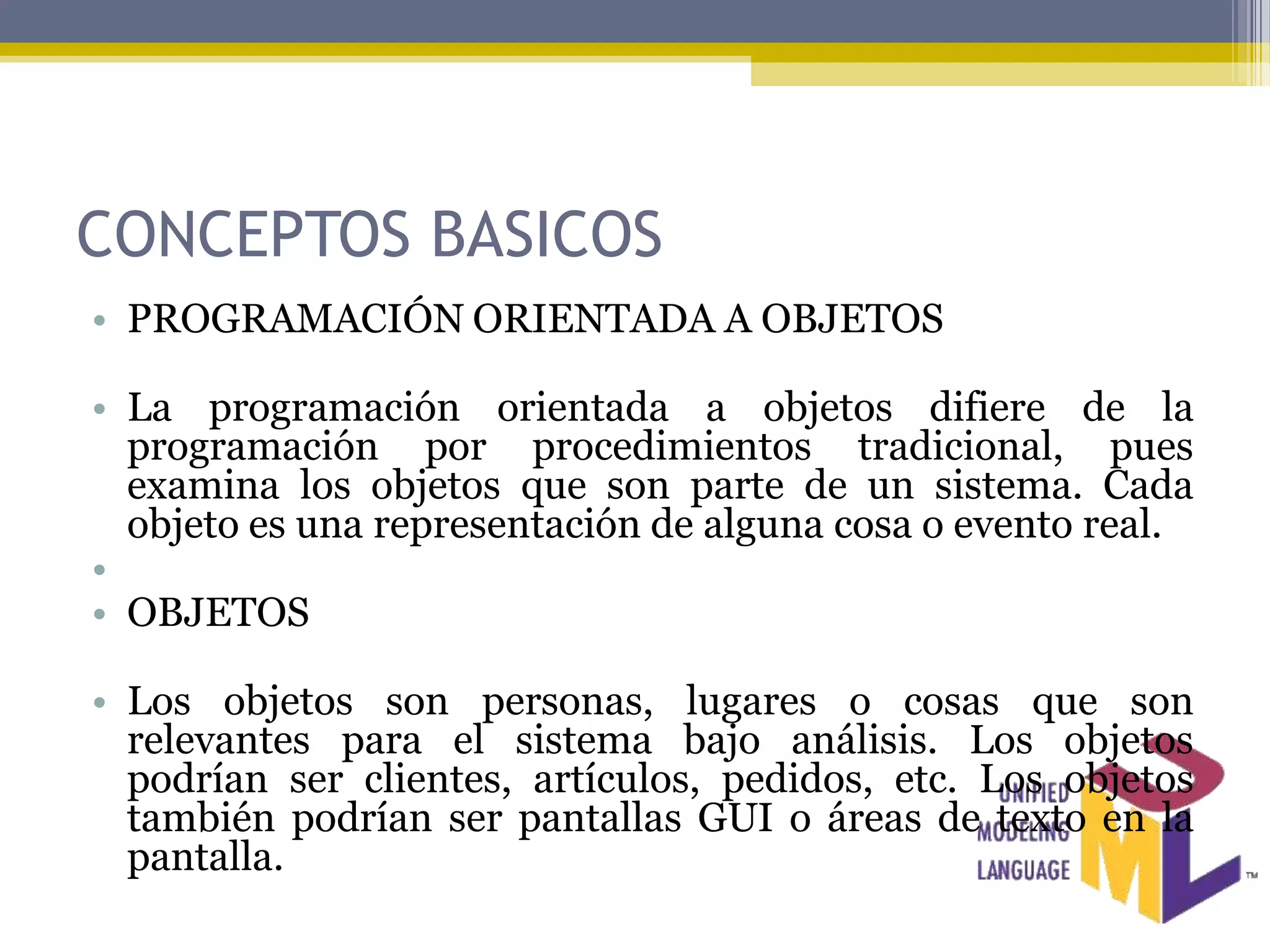 CONCEPTOS BASICOS
• PROGRAMACIÓN ORIENTADA A OBJETOS

• La programación orientada a objetos difiere de la
  programación por procedimientos tradicional, pues
  examina los objetos que son parte de un sistema. Cada
  objeto es una representación de alguna cosa o evento real.
•
• OBJETOS

• Los objetos son personas, lugares o cosas que son
  relevantes para el sistema bajo análisis. Los objetos
  podrían ser clientes, artículos, pedidos, etc. Los objetos
  también podrían ser pantallas GUI o áreas de texto en la
  pantalla.
 