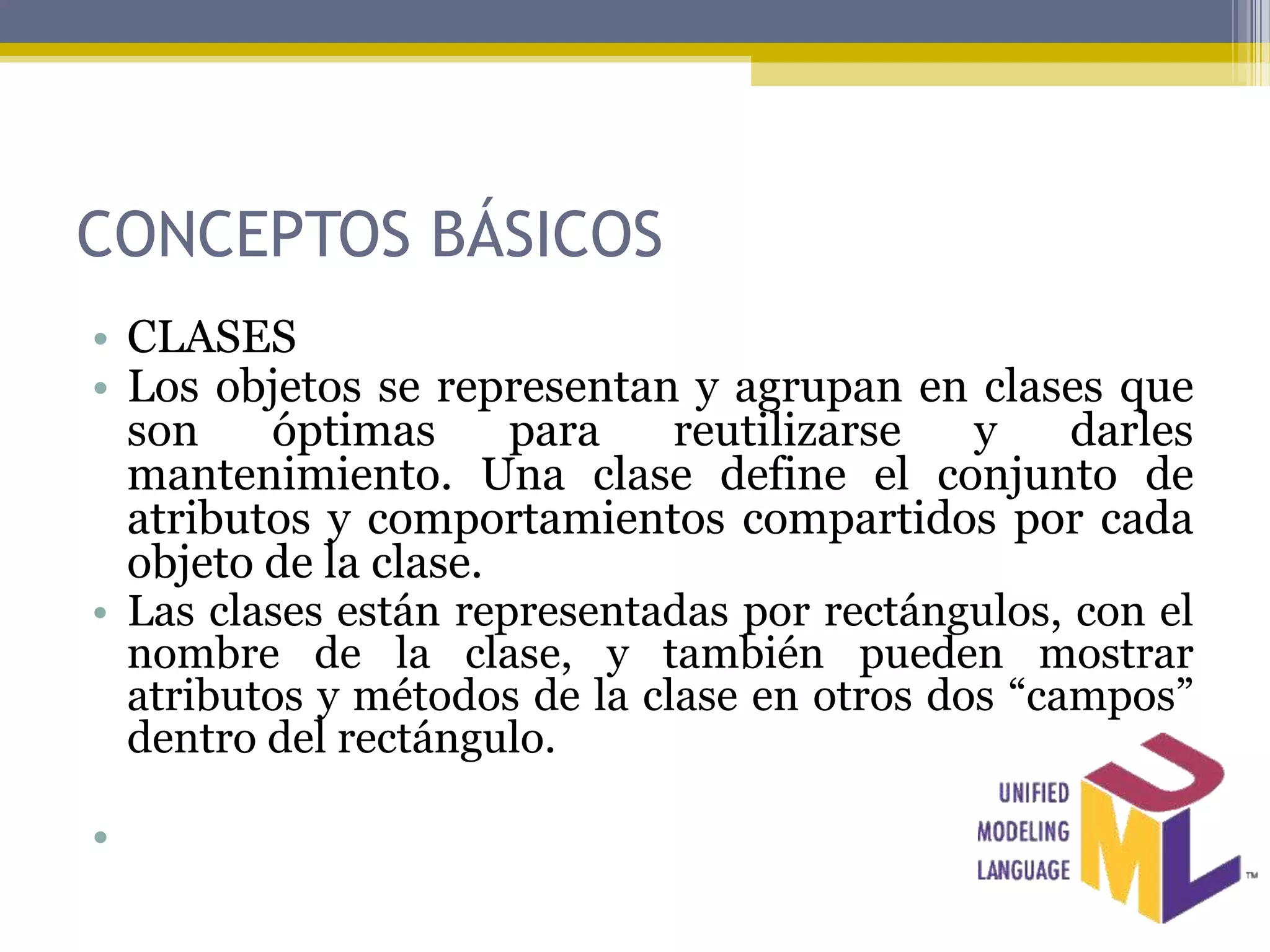 CONCEPTOS BÁSICOS
• CLASES
• Los objetos se representan y agrupan en clases que
  son    óptimas      para    reutilizarse   y    darles
  mantenimiento. Una clase define el conjunto de
  atributos y comportamientos compartidos por cada
  objeto de la clase.
• Las clases están representadas por rectángulos, con el
  nombre de la clase, y también pueden mostrar
  atributos y métodos de la clase en otros dos “campos”
  dentro del rectángulo.

•
 