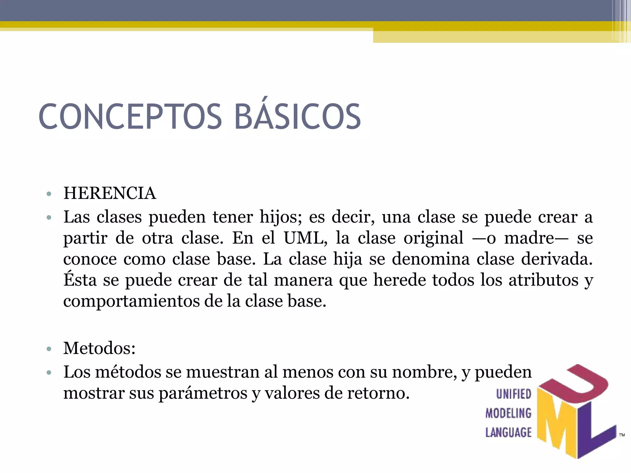 CONCEPTOS BÁSICOS

• HERENCIA
• Las clases pueden tener hijos; es decir, una clase se puede crear a
  partir de otra clase. En el UML, la clase original —o madre— se
  conoce como clase base. La clase hija se denomina clase derivada.
  Ésta se puede crear de tal manera que herede todos los atributos y
  comportamientos de la clase base.

• Metodos:
• Los métodos se muestran al menos con su nombre, y pueden
  mostrar sus parámetros y valores de retorno.
 