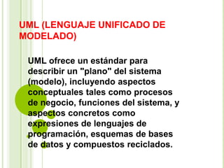UML (LENGUAJE UNIFICADO DE
MODELADO)
UML ofrece un estándar para
describir un "plano" del sistema
(modelo), incluyendo aspectos
conceptuales tales como procesos
de negocio, funciones del sistema, y
aspectos concretos como
expresiones de lenguajes de
programación, esquemas de bases
de datos y compuestos reciclados.
 