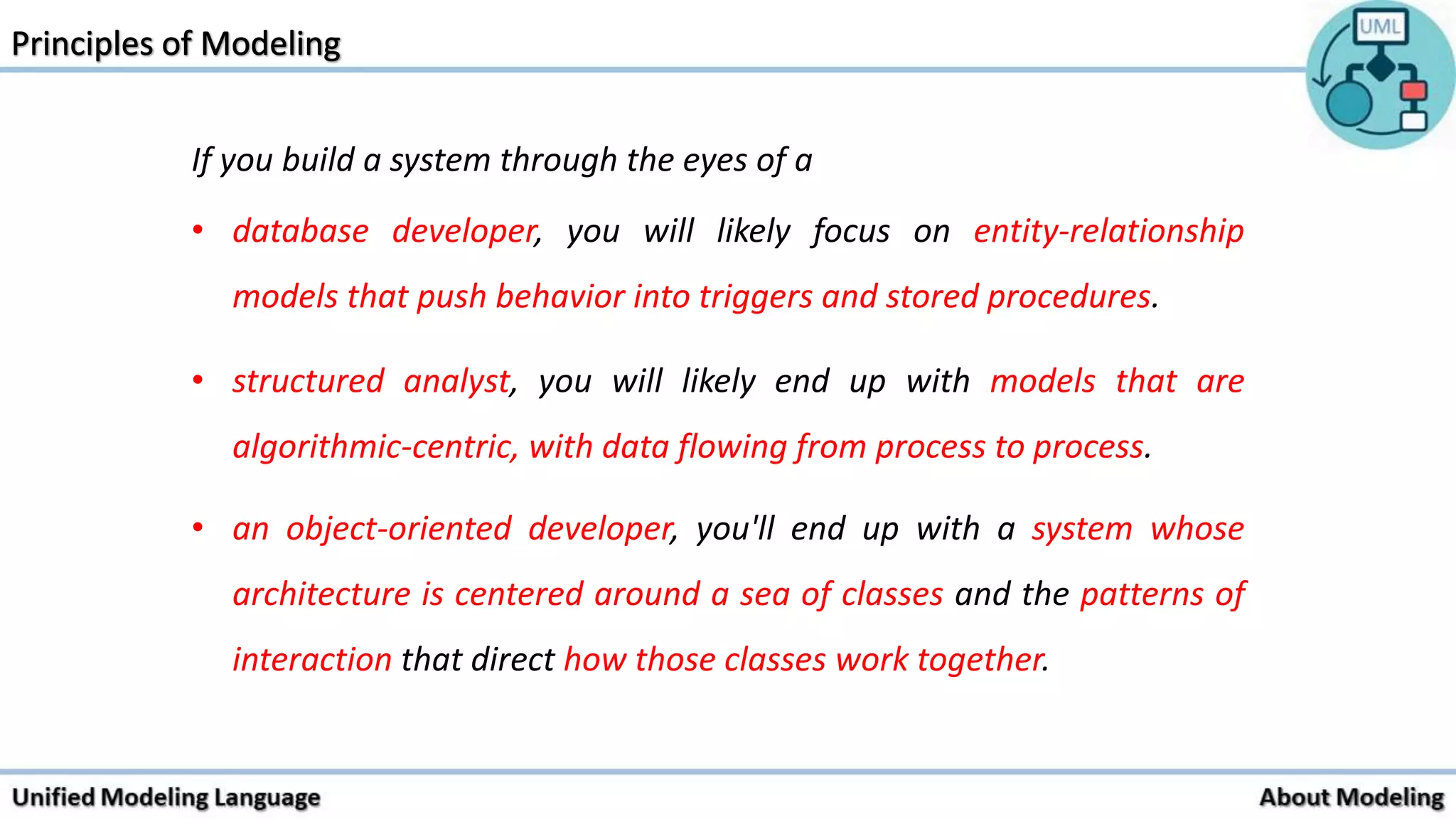 If you build a system through the eyes of a
• database developer, you will likely focus on entity-relationship
models that push behavior into triggers and stored procedures.
• structured analyst, you will likely end up with models that are
algorithmic-centric, with data flowing from process to process.
• an object-oriented developer, you'll end up with a system whose
architecture is centered around a sea of classes and the patterns of
interaction that direct how those classes work together.
 