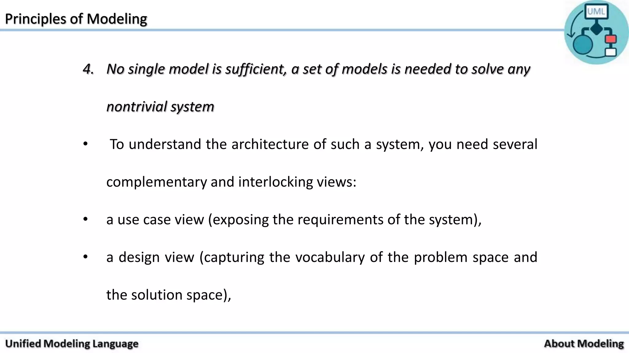 4. No single model is sufficient, a set of models is needed to solve any
nontrivial system
• To understand the architecture of such a system, you need several
complementary and interlocking views:
• a use case view (exposing the requirements of the system),
• a design view (capturing the vocabulary of the problem space and
the solution space),
 