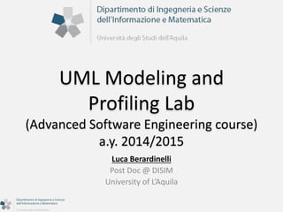 UML Modeling and 
Profiling Lab 
(Advanced Software Engineering course) 
a.y. 2014/2015 
Luca Berardinelli 
Post Doc @ DISIM 
University of L’Aquila 
 