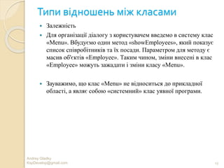 Типи відношень між класами
 Залежність
 Для організації діалогу з користувачем введемо в систему клас
«Menu». Вбудуємо один метод «showEmployees», який показує
список співробітників та їх посади. Параметром для методу є
масив об'єктів «Employee». Таким чином, зміни внесені в клас
«Employee» можуть зажадати і зміни класу «Menu».
 Зауважимо, що клас «Menu» не відноситься до прикладної
області, а являє собою «системний» клас уявної програми.
13
Andrey Gladky
KspDevelop@gmail.com
 