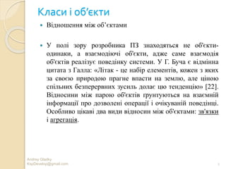 Класи і об’єкти
 Відношення між об’єктами
 У полі зору розробника ПЗ знаходяться не об'єкти-
одинаки, а взаємодіючі об'єкти, адже саме взаємодія
об'єктів реалізує поведінку системи. У Г. Буча є відмінна
цитата з Галла: «Літак - це набір елементів, кожен з яких
за своєю природою прагне впасти на землю, але ціною
спільних безперервних зусиль долає цю тенденцію» [22].
Відносини між парою об'єктів ґрунтуються на взаємній
інформації про дозволені операції і очікуваній поведінці.
Особливо цікаві два види відносин між об'єктами: зв'язки
і агрегація.
2
Andrey Gladky
KspDevelop@gmail.com
 