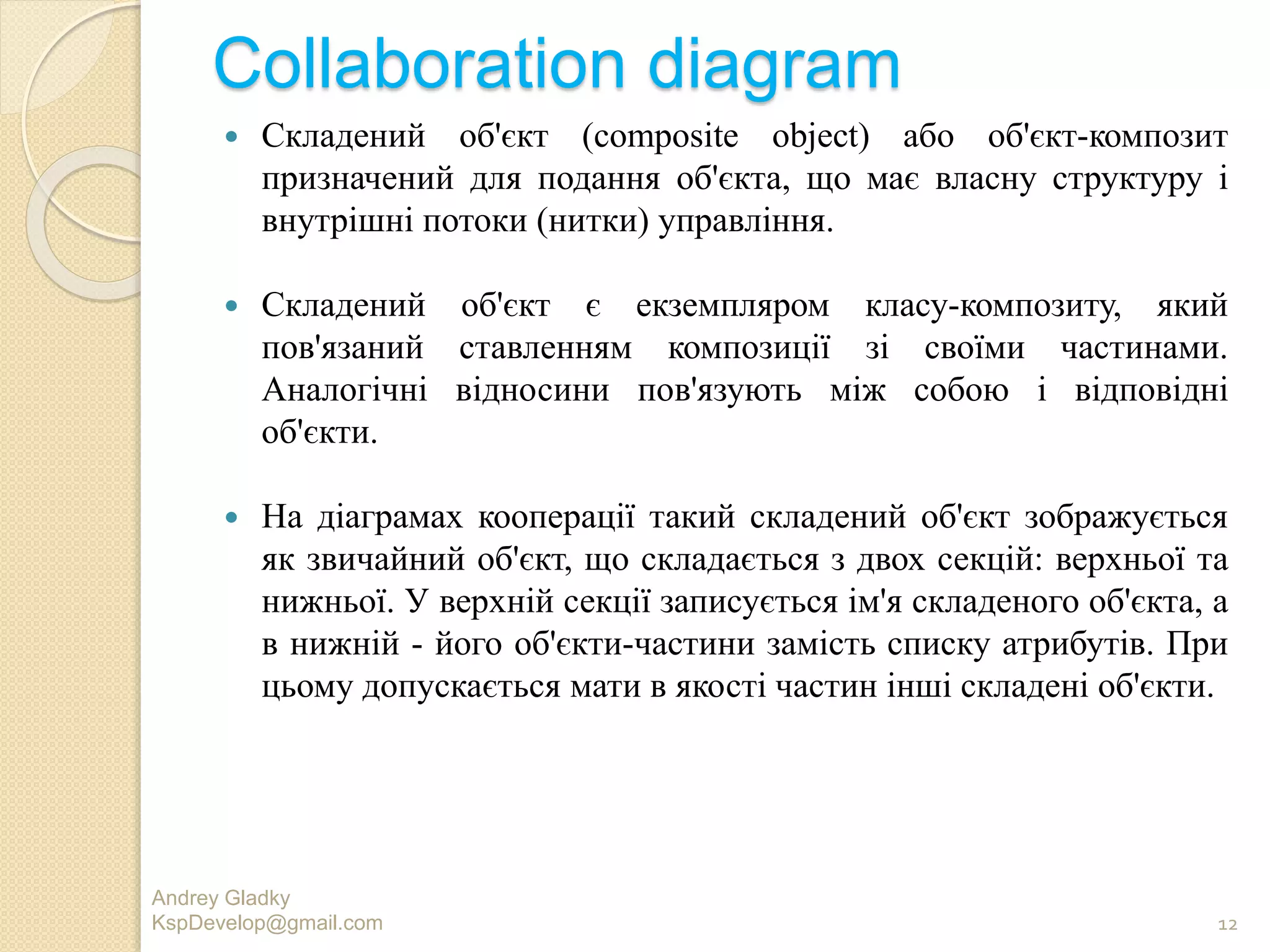 Collaboration diagram
 Складений об'єкт (composite object) або об'єкт-композит
призначений для подання об'єкта, що має власну структуру і
внутрішні потоки (нитки) управління.
 Складений об'єкт є екземпляром класу-композиту, який
пов'язаний ставленням композиції зі своїми частинами.
Аналогічні відносини пов'язують між собою і відповідні
об'єкти.
 На діаграмах кооперації такий складений об'єкт зображується
як звичайний об'єкт, що складається з двох секцій: верхньої та
нижньої. У верхній секції записується ім'я складеного об'єкта, а
в нижній - його об'єкти-частини замість списку атрибутів. При
цьому допускається мати в якості частин інші складені об'єкти.
Andrey Gladky
KspDevelop@gmail.com 12
 