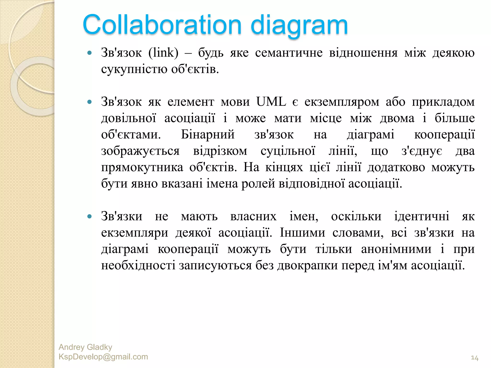 Collaboration diagram
 Зв'язок (link) – будь яке семантичне відношення між деякою
сукупністю об'єктів.
 Зв'язок як елемент мови UML є екземпляром або прикладом
довільної асоціації і може мати місце між двома і більше
об'єктами. Бінарний зв'язок на діаграмі кооперації
зображується відрізком суцільної лінії, що з'єднує два
прямокутника об'єктів. На кінцях цієї лінії додатково можуть
бути явно вказані імена ролей відповідної асоціації.
 Зв'язки не мають власних імен, оскільки ідентичні як
екземпляри деякої асоціації. Іншими словами, всі зв'язки на
діаграмі кооперації можуть бути тільки анонімними і при
необхідності записуються без двокрапки перед ім'ям асоціації.
Andrey Gladky
KspDevelop@gmail.com 14
 