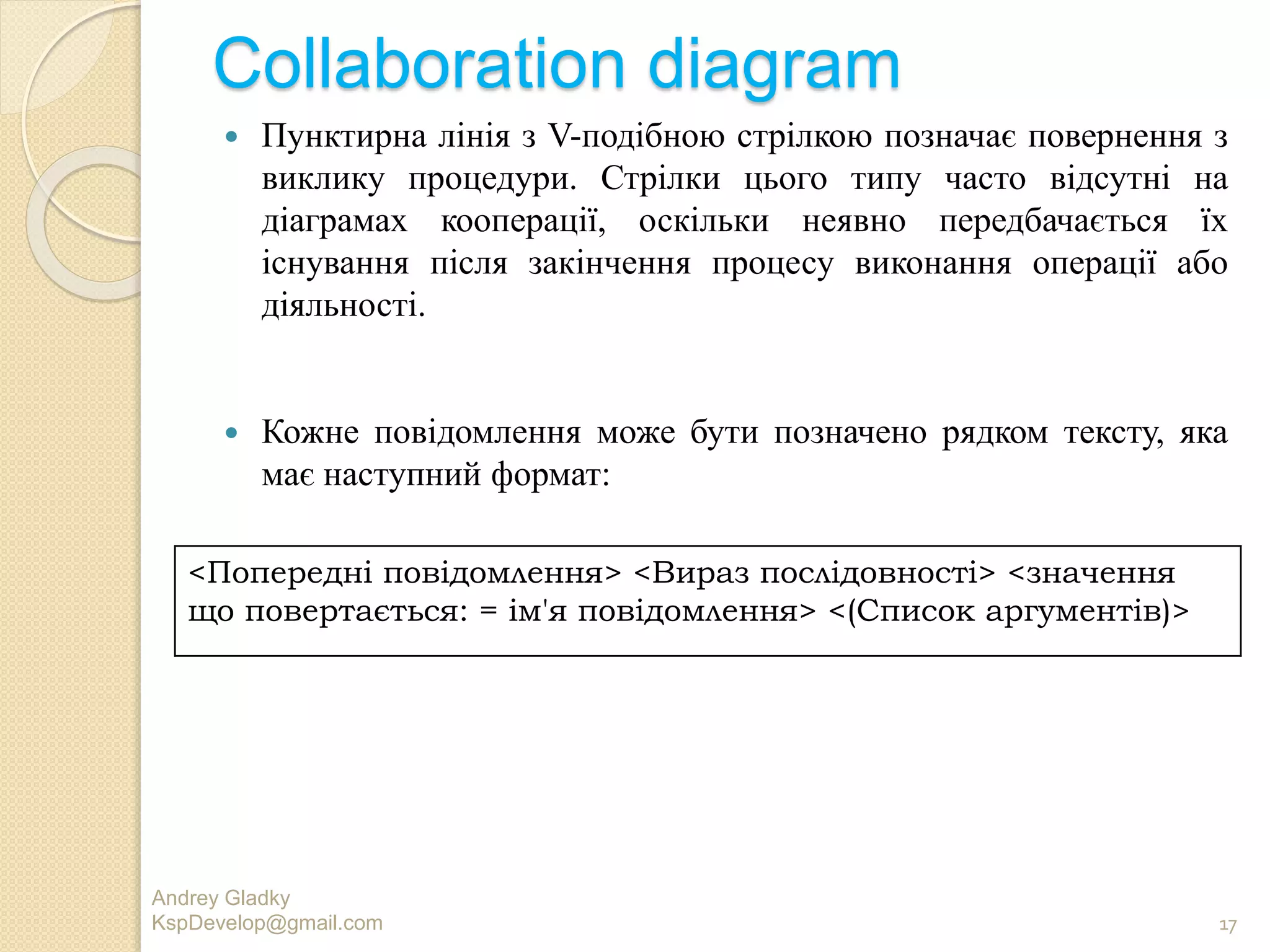 Collaboration diagram
 Пунктирна лінія з V-подібною стрілкою позначає повернення з
виклику процедури. Стрілки цього типу часто відсутні на
діаграмах кооперації, оскільки неявно передбачається їх
існування після закінчення процесу виконання операції або
діяльності.
 Кожне повідомлення може бути позначено рядком тексту, яка
має наступний формат:
Andrey Gladky
KspDevelop@gmail.com 17
<Попередні повідомлення> <Вираз послідовності> <значення
що повертається: = ім'я повідомлення> <(Список аргументів)>
 