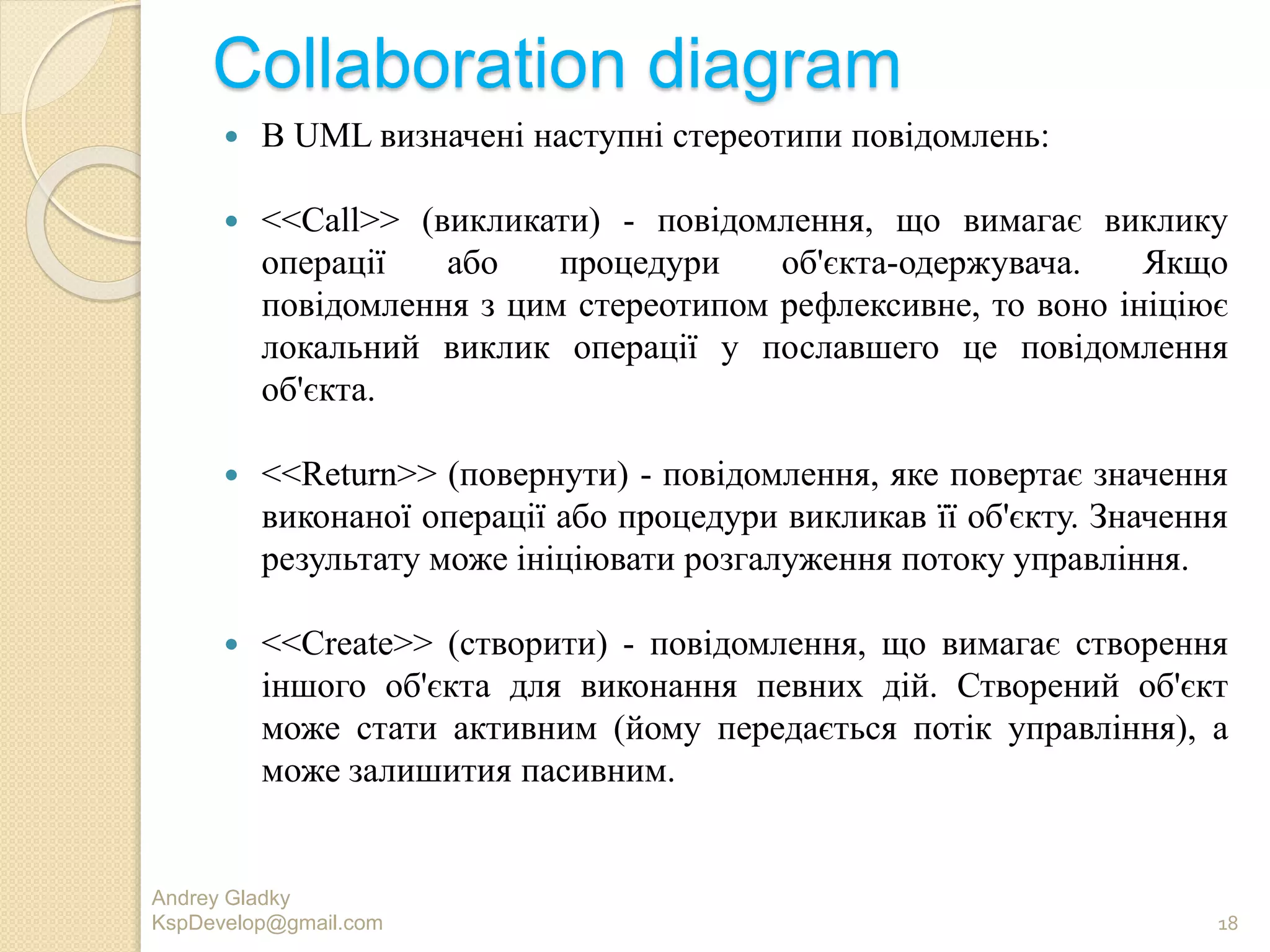 Collaboration diagram
 В UML визначені наступні стереотипи повідомлень:
 <<Call>> (викликати) - повідомлення, що вимагає виклику
операції або процедури об'єкта-одержувача. Якщо
повідомлення з цим стереотипом рефлексивне, то воно ініціює
локальний виклик операції у пославшего це повідомлення
об'єкта.
 <<Return>> (повернути) - повідомлення, яке повертає значення
виконаної операції або процедури викликав її об'єкту. Значення
результату може ініціювати розгалуження потоку управління.
 <<Create>> (створити) - повідомлення, що вимагає створення
іншого об'єкта для виконання певних дій. Створений об'єкт
може стати активним (йому передається потік управління), а
може залишития пасивним.
Andrey Gladky
KspDevelop@gmail.com 18
 