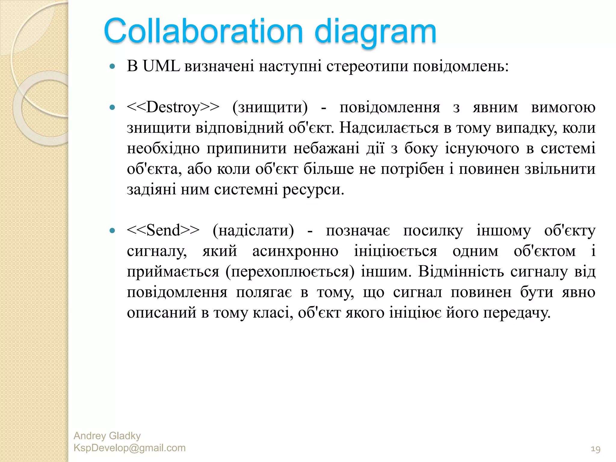 Collaboration diagram
 В UML визначені наступні стереотипи повідомлень:
 <<Destroy>> (знищити) - повідомлення з явним вимогою
знищити відповідний об'єкт. Надсилається в тому випадку, коли
необхідно припинити небажані дії з боку існуючого в системі
об'єкта, або коли об'єкт більше не потрібен і повинен звільнити
задіяні ним системні ресурси.
 <<Send>> (надіслати) - позначає посилку іншому об'єкту
сигналу, який асинхронно ініціюється одним об'єктом і
приймається (перехоплюється) іншим. Відмінність сигналу від
повідомлення полягає в тому, що сигнал повинен бути явно
описаний в тому класі, об'єкт якого ініціює його передачу.
Andrey Gladky
KspDevelop@gmail.com 19
 