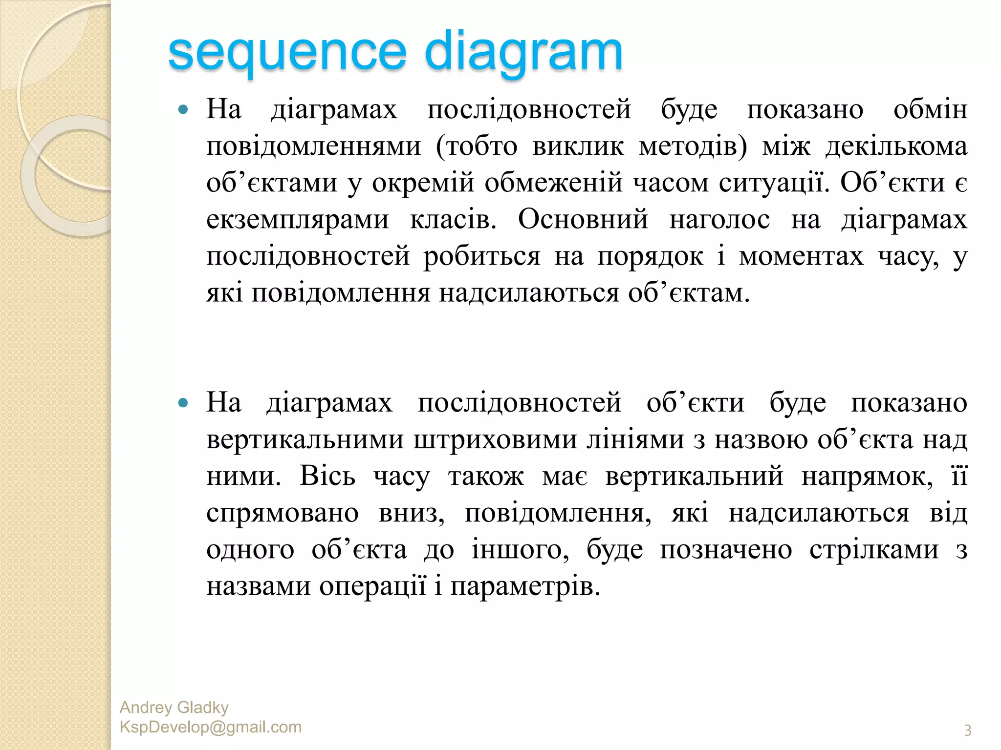 sequence diagram
 На дiаграмах послiдовностей буде показано обмiн
повiдомленнями (тобто виклик методiв) мiж декiлькома
об’єктами у окремiй обмеженiй часом ситуацiї. Об’єкти є
екземплярами класiв. Основний наголос на дiаграмах
послiдовностей робиться на порядок i моментах часу, у
якi повiдомлення надсилаються об’єктам.
 На дiаграмах послiдовностей об’єкти буде показано
вертикальними штриховими лiнiями з назвою об’єкта над
ними. Вiсь часу також має вертикальний напрямок, її
спрямовано вниз, повiдомлення, якi надсилаються вiд
одного об’єкта до iншого, буде позначено стрiлками з
назвами операцiї i параметрiв.
Andrey Gladky
KspDevelop@gmail.com 3
 