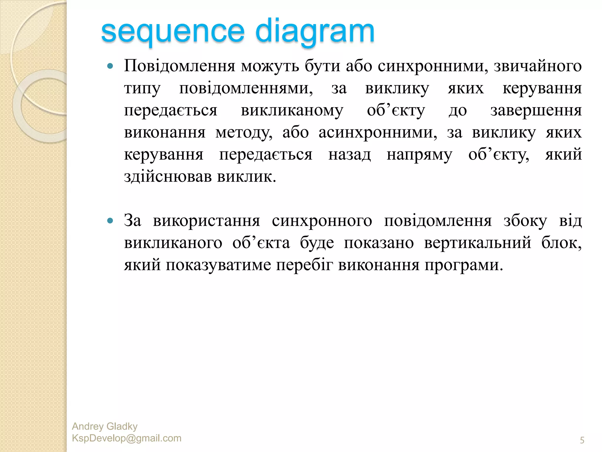 sequence diagram
 Повiдомлення можуть бути або синхронними, звичайного
типу повiдомленнями, за виклику яких керування
передається викликаному об’єкту до завершення
виконання методу, або асинхронними, за виклику яких
керування передається назад напряму об’єкту, який
здiйснював виклик.
 За використання синхронного повiдомлення збоку вiд
викликаного об’єкта буде показано вертикальний блок,
який показуватиме перебiг виконання програми.
Andrey Gladky
KspDevelop@gmail.com 5
 