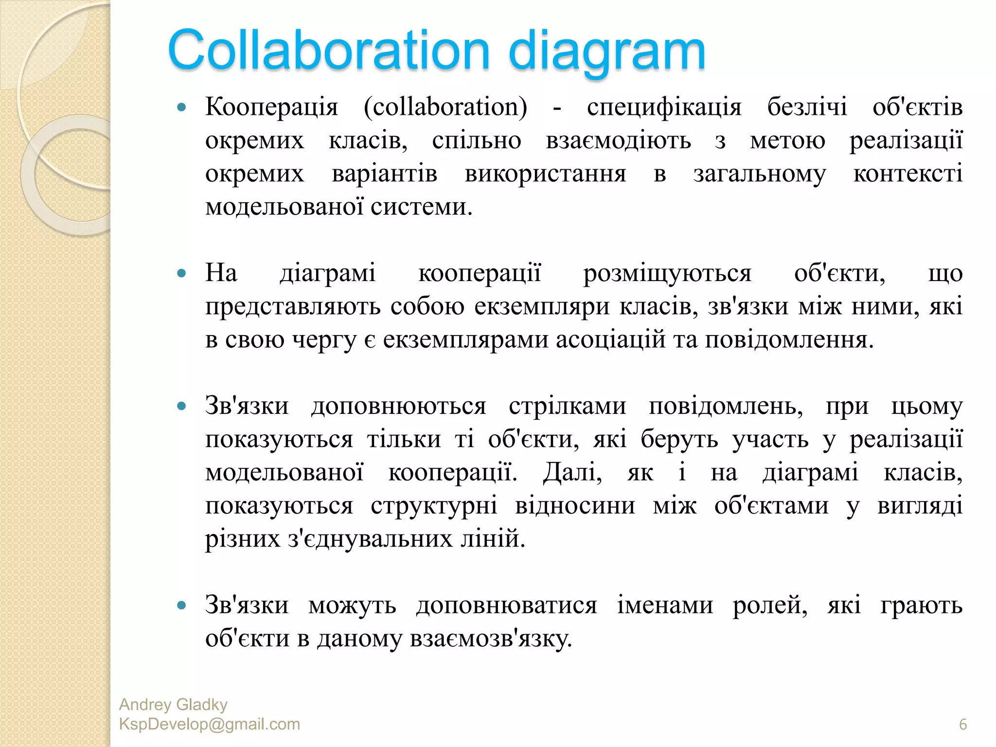 Collaboration diagram
 Кооперація (collaboration) - специфікація безлічі об'єктів
окремих класів, спільно взаємодіють з метою реалізації
окремих варіантів використання в загальному контексті
модельованої системи.
 На діаграмі кооперації розміщуються об'єкти, що
представляють собою екземпляри класів, зв'язки між ними, які
в свою чергу є екземплярами асоціацій та повідомлення.
 Зв'язки доповнюються стрілками повідомлень, при цьому
показуються тільки ті об'єкти, які беруть участь у реалізації
модельованої кооперації. Далі, як і на діаграмі класів,
показуються структурні відносини між об'єктами у вигляді
різних з'єднувальних ліній.
 Зв'язки можуть доповнюватися іменами ролей, які грають
об'єкти в даному взаємозв'язку.
Andrey Gladky
KspDevelop@gmail.com 6
 