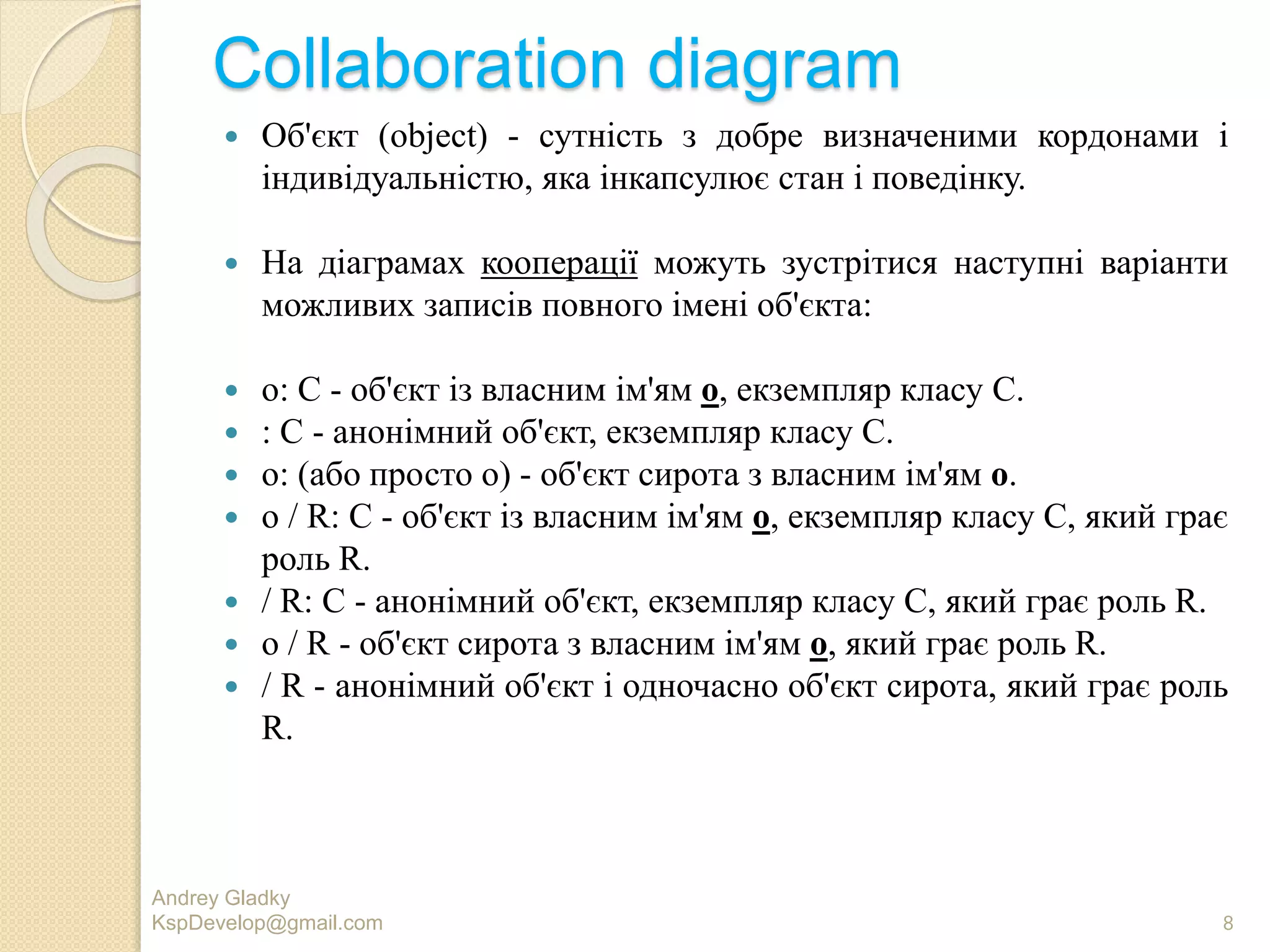 Collaboration diagram
 Об'єкт (object) - сутність з добре визначеними кордонами і
індивідуальністю, яка інкапсулює стан і поведінку.
 На діаграмах кооперації можуть зустрітися наступні варіанти
можливих записів повного імені об'єкта:
 о: C - об'єкт із власним ім'ям о, екземпляр класу С.
 : C - анонімний об'єкт, екземпляр класу С.
 о: (або просто о) - об'єкт сирота з власним ім'ям о.
 о / R: C - об'єкт із власним ім'ям о, екземпляр класу С, який грає
роль R.
 / R: C - анонімний об'єкт, екземпляр класу С, який грає роль R.
 о / R - об'єкт сирота з власним ім'ям о, який грає роль R.
 / R - анонімний об'єкт і одночасно об'єкт сирота, який грає роль
R.
Andrey Gladky
KspDevelop@gmail.com 8
 