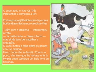 O Lobo abriu o livro Os Três Porquinhos e começou a ler:EmtemposquejálávãohaviatrêsporquinhosUmdiaamãechamou-osedisse-lhes- Pára com a ladainha — interrompeu o Pato.— Já melhoraste — disse o Porco — mas ainda tens de trabalhar a entoação.O Lobo meteu o rabo entre as pernas e foi-se embora.Mas o Lobo não ia desistir. Contou o pouco dinheiro que lhe restava e foi à livraria onde comprou um belo livro de histórias. 