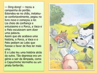 — Ding-dong! — tocou a campainha do portão.Estendeu-se no chão, instalou-se confortavelmente, pegou no livro novo e começou a ler.Lia cheio de confiança e entusiasmo e o Porco, a Vaca e o Pato escutavam sem dizer uma palavra.Assim que ele acabava uma história, o Porco, a Vaca e o Pato pediam ao Lobo que fizesse o favor de lhes ler mais uma.E o Lobo leu uma história atrás da outra. Tão depressa era um génio a sair da lâmpada, como o Capuchinho Vermelho ou um pirata fanfarrão.