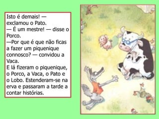 Isto é demais! — exclamou o Pato.— É um mestre! — disse o Porco.—Por que é que não ficas a fazer um piquenique connosco? — convidou a Vaca.E lá fizeram o piquenique, o Porco, a Vaca, o Pato e o Lobo. Estenderam-se na erva e passaram a tarde a contar histórias.