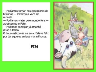 — Podíamos tornar-nos contadores de histórias — lembrou a Vaca de repente.— Podíamos viajar pelo mundo fora — acrescentou o Pato.— Podemos começar já amanhã — disse o Porco.O Lobo esticou-se na erva. Estava feliz por ter aqueles amigos maravilhosos.                          FIM