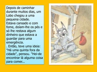 Depois de caminhar durante muitos dias, um Lobo chegou a uma pequena cidade. Estava cansado e com fome, doíam-lhe os pés e só lhe restava algum dinheiro que estava a guardar para uma emergência.. Então, teve uma ideia: "Há uma quinta fora da cidade", pensou. "Hei-de encontrar lá alguma coisa para comer...