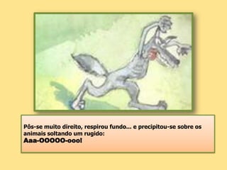 Pôs-se muito direito, respirou fundo... e precipitou-se sobre os animais soltando um rugido: Aaa-OOOOO-ooo!