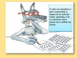 0 Lobo era estudioso e bem comportado e, depois de se esforçar muito, aprendeu a ler e a escrever. Daí a pouco era o melhor da turma. 