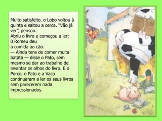 Muito satisfeito, o Lobo voltou à quinta e saltou a cerca. "Vão já ver”, pensou.Abriu o livro e começou a ler:0 Romeu deua comida ao cão.— Ainda tens de comer muita batata — disse o Pato, sem mesmo se dar ao trabalho de levantar os olhos do livro. E o Porco, o Pato e a Vaca continuaram a ler os seus livros sem parecerem nada impressionados.