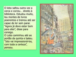 O lobo saltou outra vez a cerca e correu… direito à biblioteca. Estudou muito, leu montes de livros poeirentos e treinou até ser capaz de ler sem parar.“Agora já devo estar bom para eles”, disse para consigo.O Lobo caminhou até ao portão da quinta e bateu. “Isto vai impressioná-los, com toda a certeza”, pensou.