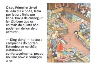 O seu Primeiro Livro! Ia lê-lo dia e noite, letra por letra e linha por linha. Havia de conseguir ler tão bem que os animais da quinta não poderiam deixar de o admirar. —  Ding-dong! — tocou a campainha do portão. Estendeu-se no chão, instalou-se confortavelmente, pegou no livro novo e começou a ler. 